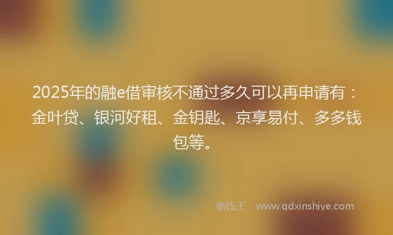 2025年的融e借审核不通过多久可以再申请有：金叶贷、银河好租、金钥匙、京享易付、多多钱包等。