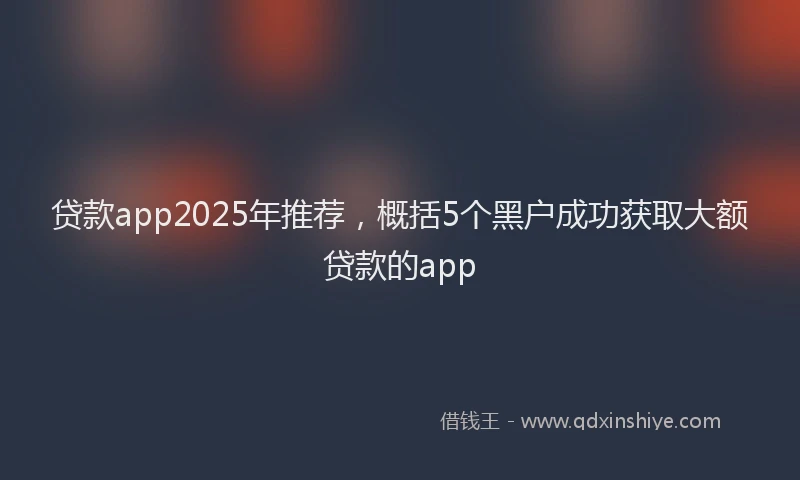 贷款app2025年推荐，概括5个黑户成功获取大额贷款的app