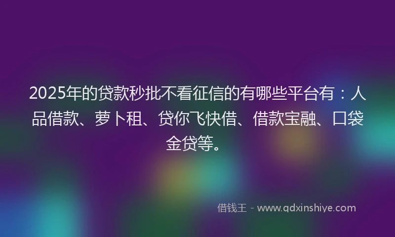 2025年的贷款秒批不看征信的有哪些平台有：人品借款、萝卜租、贷你飞快借、借款宝融、口袋金贷等。