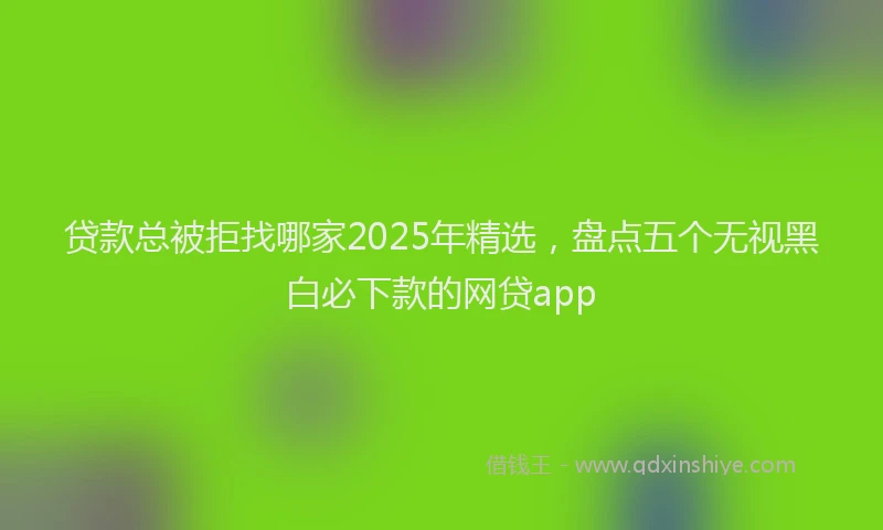 贷款总被拒找哪家2025年精选，盘点五个无视黑白必下款的网贷app