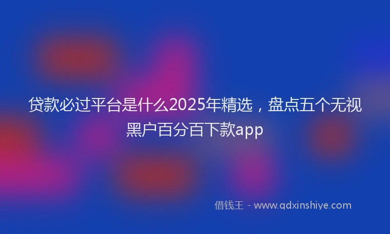 贷款必过平台是什么2025年精选，盘点五个无视黑户百分百下款app