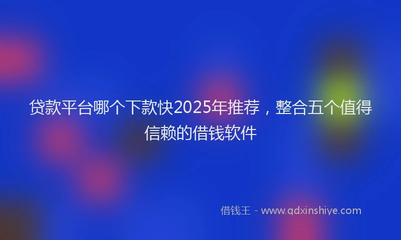 贷款平台哪个下款快2025年推荐，整合五个值得信赖的借钱软件