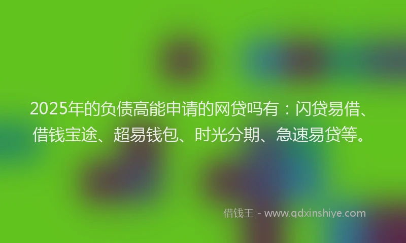 2025年的负债高能申请的网贷吗有：闪贷易借、借钱宝途、超易钱包、时光分期、急速易贷等。