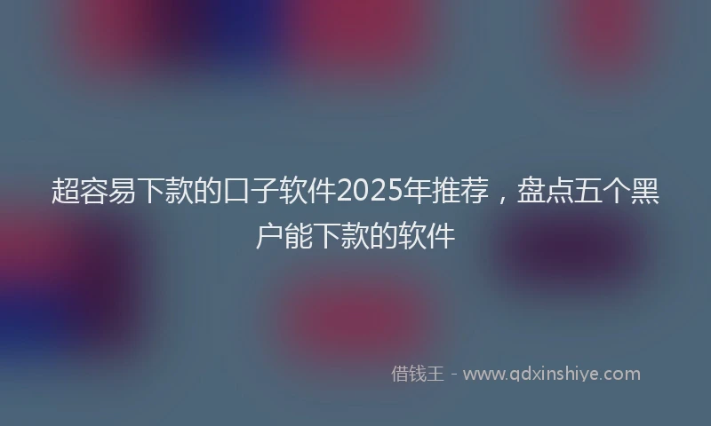 超容易下款的口子软件2025年推荐，盘点五个黑户能下款的软件
