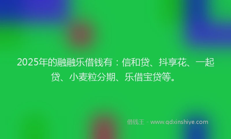 2025年的融融乐借钱有：信和贷、抖享花、一起贷、小麦粒分期、乐借宝贷等。