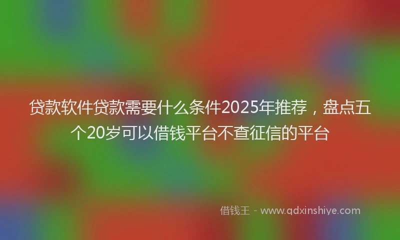 贷款软件贷款需要什么条件2025年推荐，盘点五个20岁可以借钱平台不查征信的平台