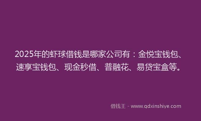 2025年的虾球借钱是哪家公司有：金悦宝钱包、速享宝钱包、现金秒借、普融花、易贷宝盒等。
