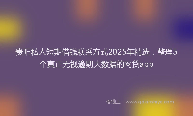 贵阳私人短期借钱联系方式2025年精选，整理5个真正无视逾期大数据的网贷app