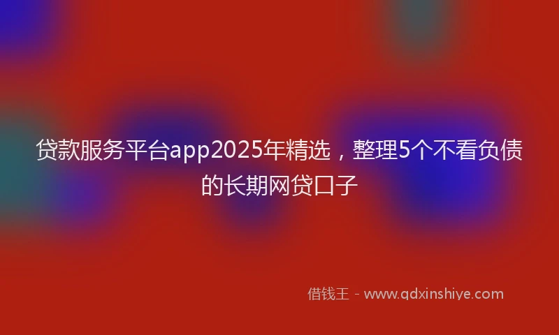 贷款服务平台app2025年精选，整理5个不看负债的长期网贷口子
