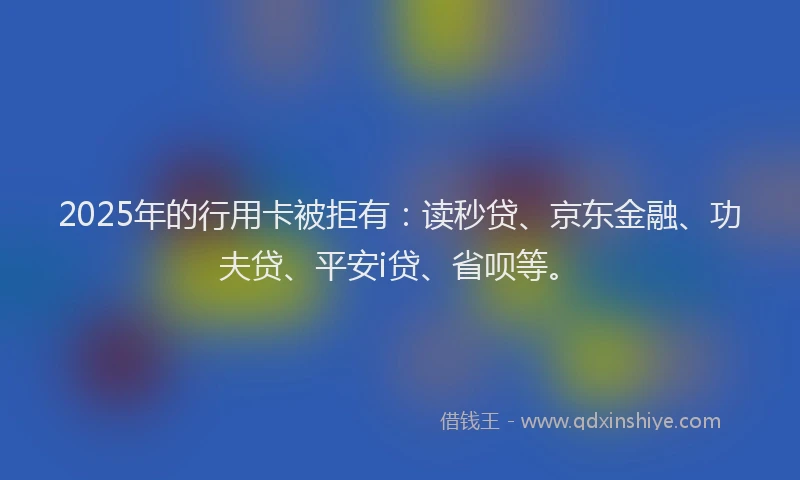 2025年的行用卡被拒有：读秒贷、京东金融、功夫贷、平安i贷、省呗等。