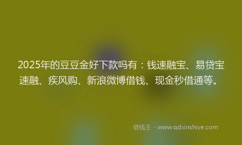2025年的豆豆金好下款吗有：钱速融宝、易贷宝速融、疾风购、新浪微博借钱、现金秒借通等。