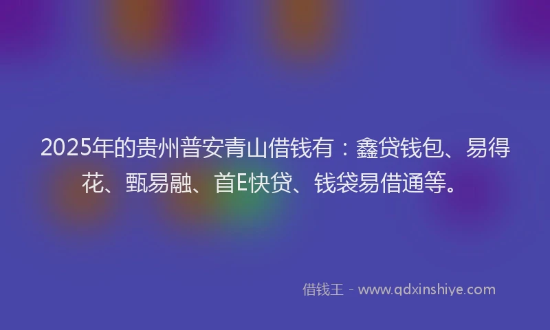 2025年的贵州普安青山借钱有：鑫贷钱包、易得花、甄易融、首E快贷、钱袋易借通等。