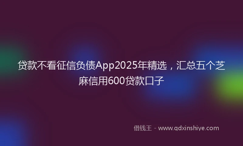 贷款不看征信负债App2025年精选，汇总五个芝麻信用600贷款口子
