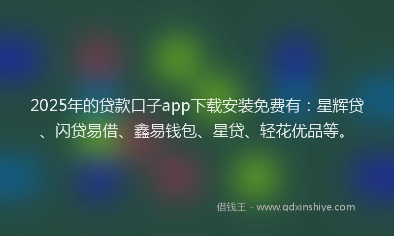 2025年的贷款口子app下载安装免费有：星辉贷、闪贷易借、鑫易钱包、星贷、轻花优品等。