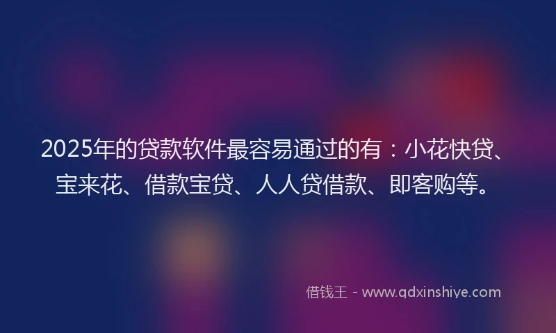 2025年的贷款软件最容易通过的有：小花快贷、宝来花、借款宝贷、人人贷借款、即客购等。