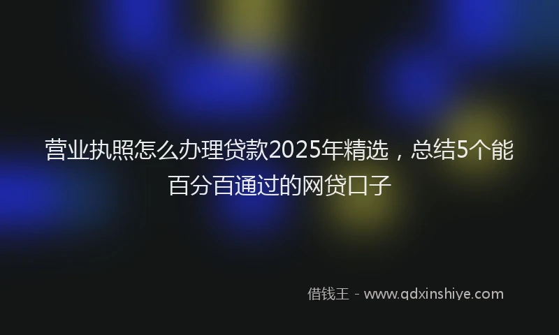 营业执照怎么办理贷款2025年精选，总结5个能百分百通过的网贷口子