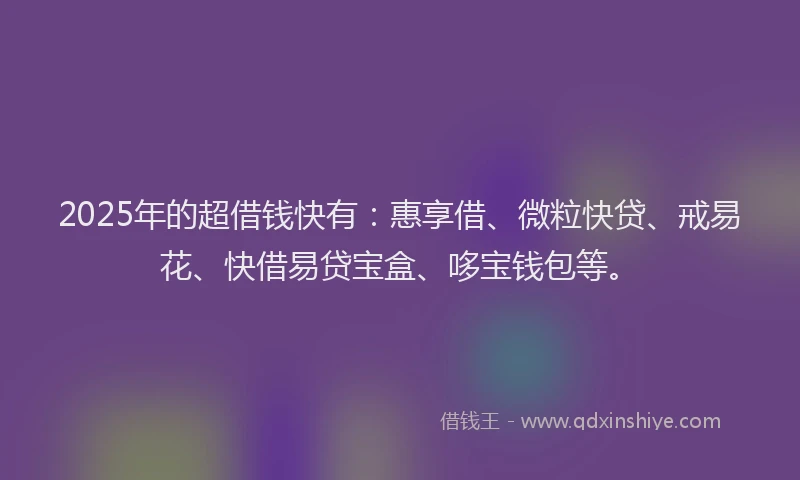 2025年的超借钱快有：惠享借、微粒快贷、戒易花、快借易贷宝盒、哆宝钱包等。
