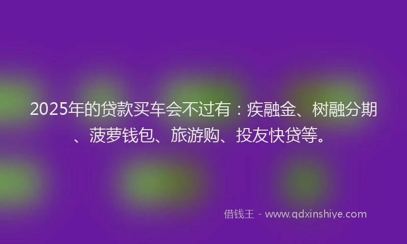2025年的贷款买车会不过有：疾融金、树融分期、菠萝钱包、旅游购、投友快贷等。