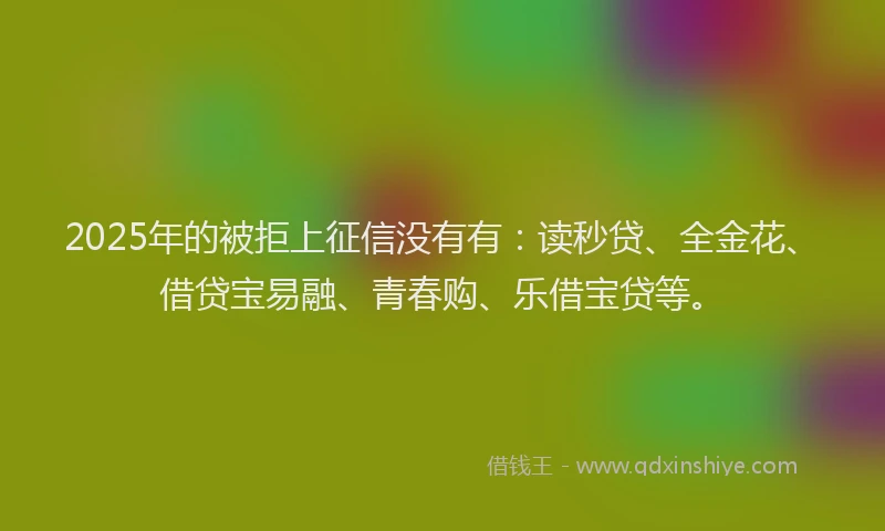 2025年的被拒上征信没有有：读秒贷、全金花、借贷宝易融、青春购、乐借宝贷等。