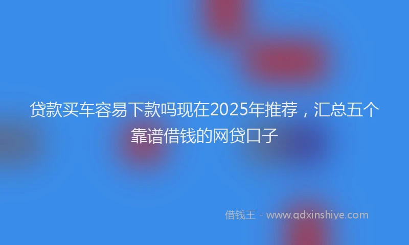 贷款买车容易下款吗现在2025年推荐，汇总五个靠谱借钱的网贷口子