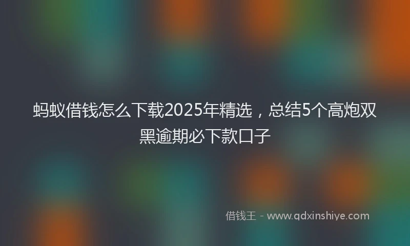 蚂蚁借钱怎么下载2025年精选，总结5个高炮双黑逾期必下款口子