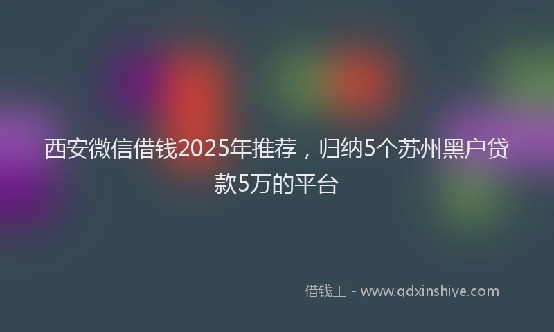 西安微信借钱2025年推荐，归纳5个苏州黑户贷款5万的平台