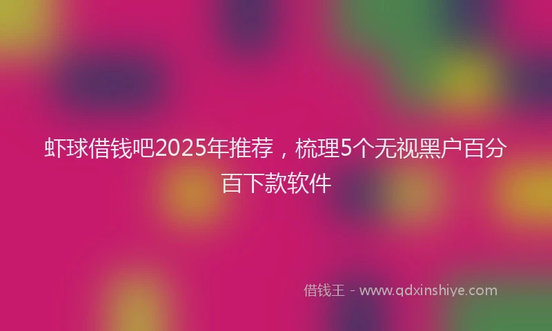 虾球借钱吧2025年推荐，梳理5个无视黑户百分百下款软件