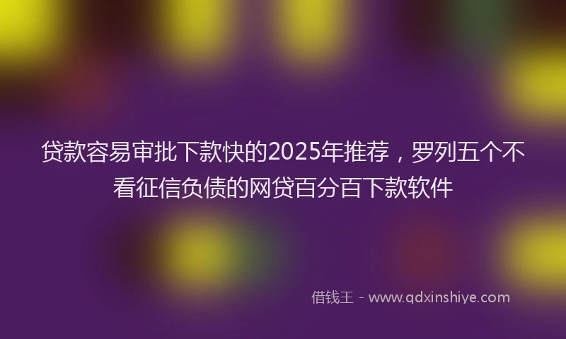 贷款容易审批下款快的2025年推荐，罗列五个不看征信负债的网贷百分百下款软件