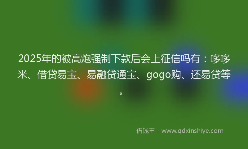 2025年的被高炮强制下款后会上征信吗有：哆哆米、借贷易宝、易融贷通宝、gogo购、还易贷等。