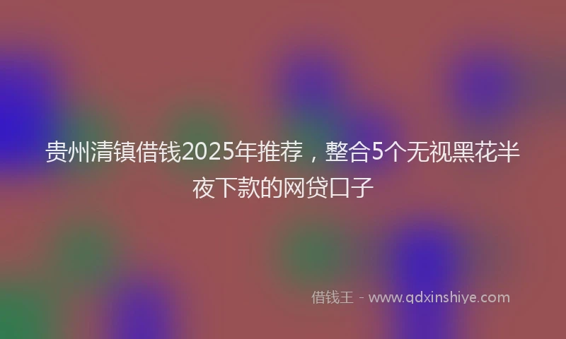 贵州清镇借钱2025年推荐，整合5个无视黑花半夜下款的网贷口子