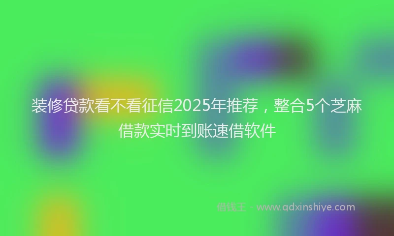 装修贷款看不看征信2025年推荐，整合5个芝麻借款实时到账速借软件