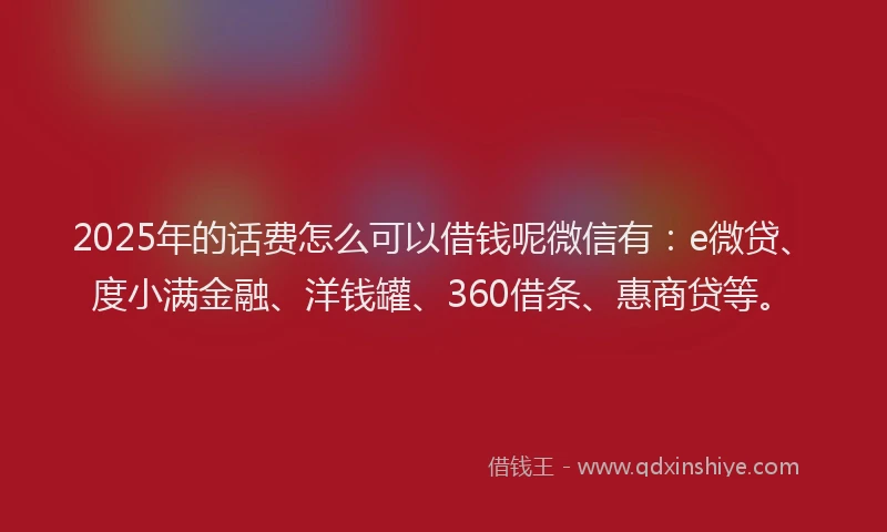 2025年的话费怎么可以借钱呢微信有：e微贷、度小满金融、洋钱罐、360借条、惠商贷等。
