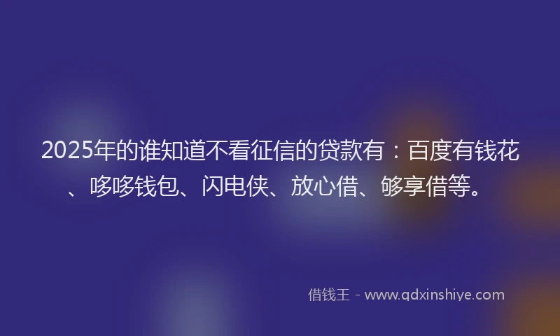 2025年的谁知道不看征信的贷款有：百度有钱花、哆哆钱包、闪电侠、放心借、够享借等。