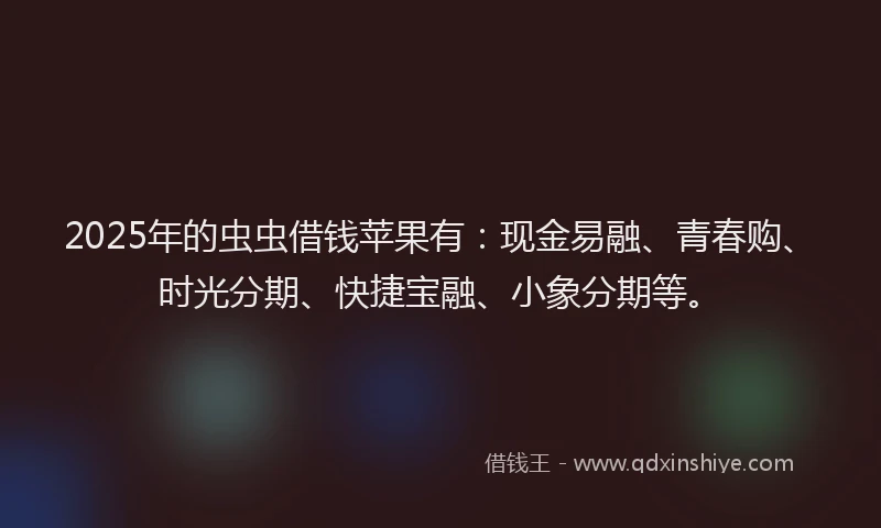 2025年的虫虫借钱苹果有：现金易融、青春购、时光分期、快捷宝融、小象分期等。