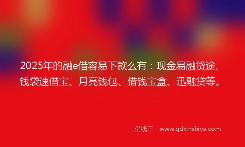 2025年的融e借容易下款么有：现金易融贷途、钱袋速借宝、月亮钱包、借钱宝盒、迅融贷等。
