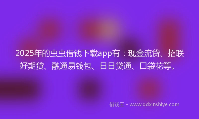 2025年的虫虫借钱下载app有：现金流贷、招联好期贷、融通易钱包、日日贷通、口袋花等。