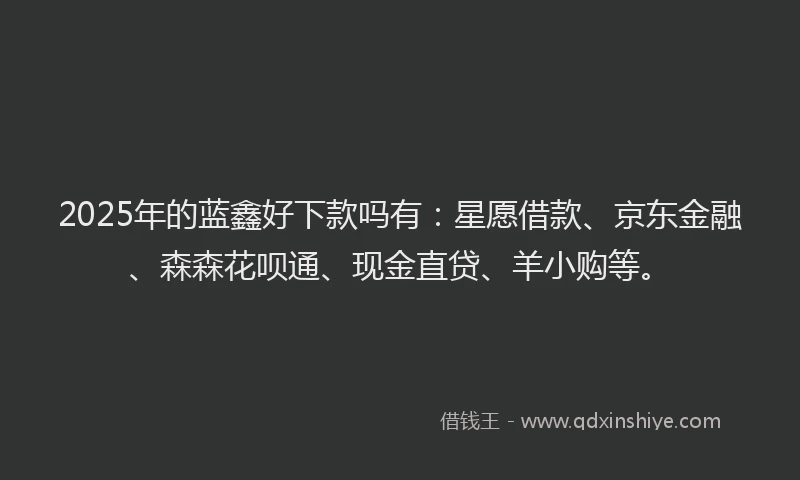 2025年的蓝鑫好下款吗有：星愿借款、京东金融、森森花呗通、现金直贷、羊小购等。