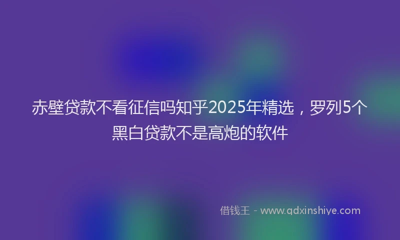 赤壁贷款不看征信吗知乎2025年精选，罗列5个黑白贷款不是高炮的软件