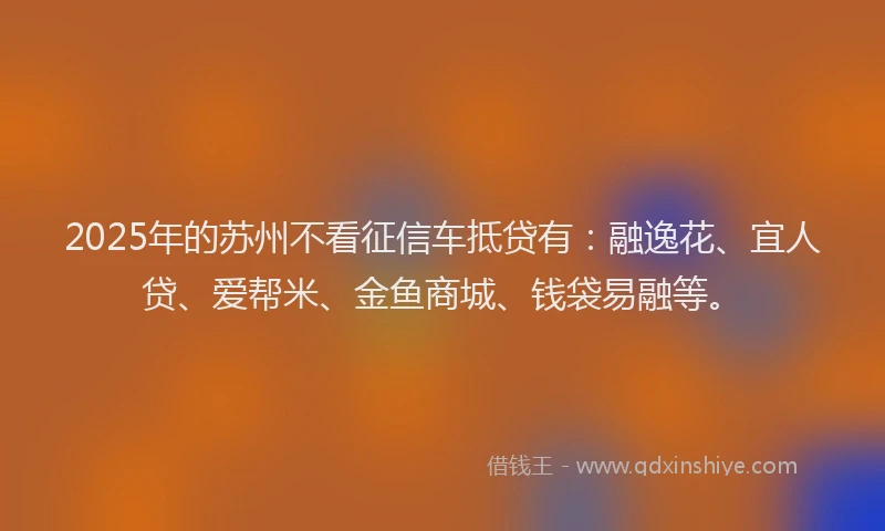 2025年的苏州不看征信车抵贷有：融逸花、宜人贷、爱帮米、金鱼商城、钱袋易融等。
