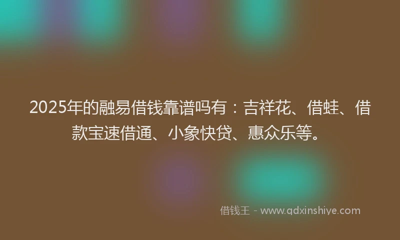 2025年的融易借钱靠谱吗有：吉祥花、借蛙、借款宝速借通、小象快贷、惠众乐等。