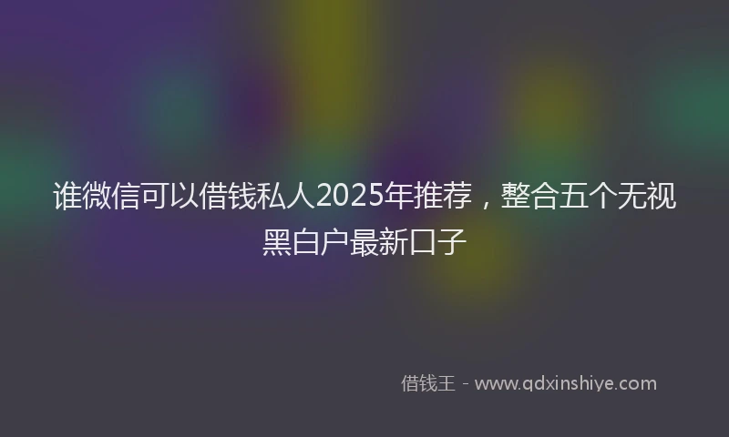 谁微信可以借钱私人2025年推荐，整合五个无视黑白户最新口子