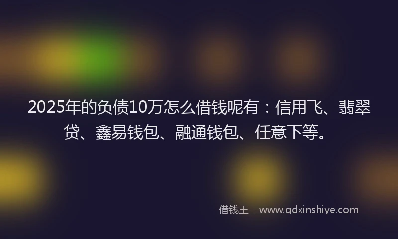 2025年的负债10万怎么借钱呢有：信用飞、翡翠贷、鑫易钱包、融通钱包、任意下等。