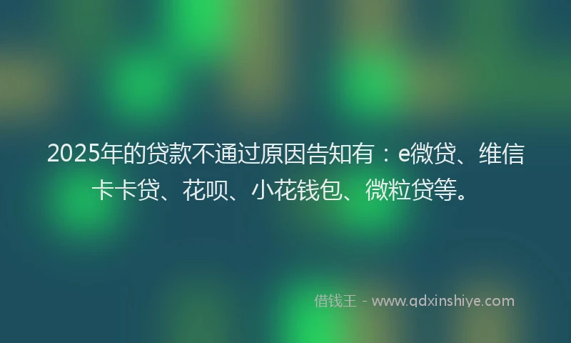 2025年的贷款不通过原因告知有：e微贷、维信卡卡贷、花呗、小花钱包、微粒贷等。