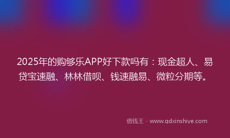 2025年的购够乐APP好下款吗有：现金超人、易贷宝速融、林林借呗、钱速融易、微粒分期等。