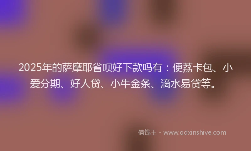 2025年的萨摩耶省呗好下款吗有：便荔卡包、小爱分期、好人贷、小牛金条、滴水易贷等。