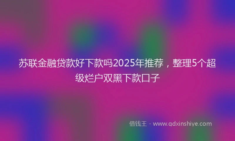 苏联金融贷款好下款吗2025年推荐，整理5个超级烂户双黑下款口子