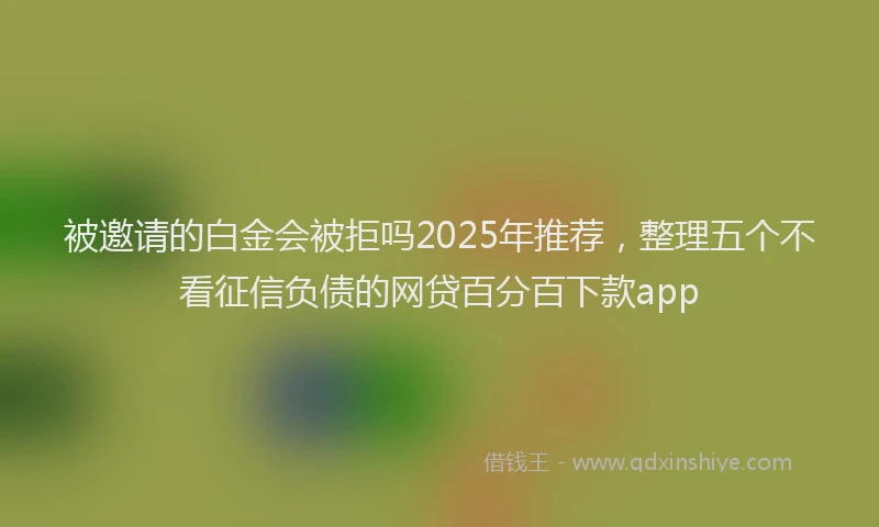 被邀请的白金会被拒吗2025年推荐，整理五个不看征信负债的网贷百分百下款app