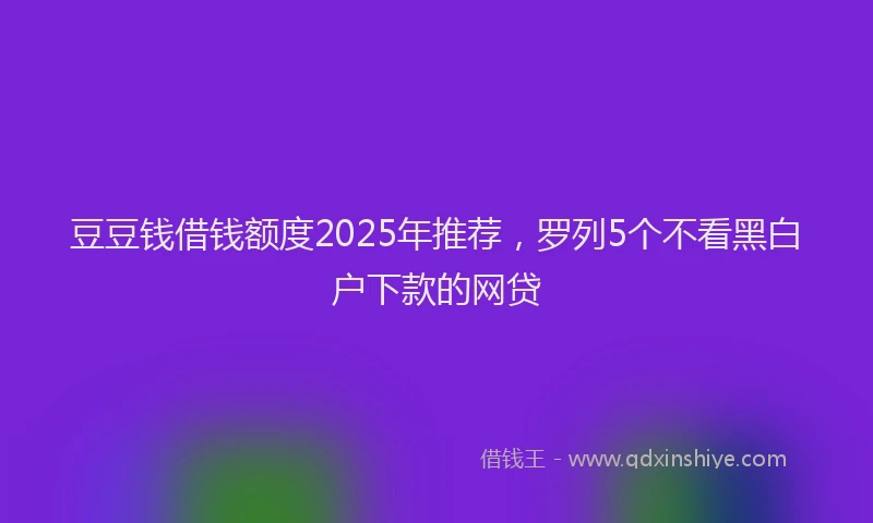 豆豆钱借钱额度2025年推荐，罗列5个不看黑白户下款的网贷