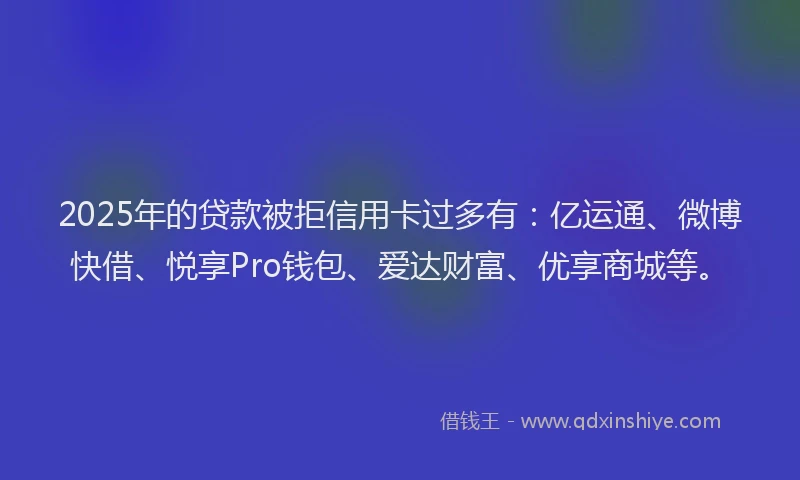 2025年的贷款被拒信用卡过多有：亿运通、微博快借、悦享Pro钱包、爱达财富、优享商城等。