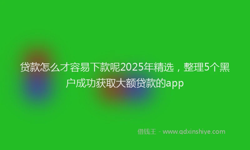 贷款怎么才容易下款呢2025年精选，整理5个黑户成功获取大额贷款的app